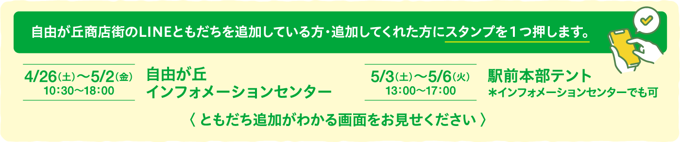 自由が丘商店街のLINEともだちを追加している方・追加してくれた方にスタンプを１つ押します。4/26（土）〜5/2（金）10：30〜18：00自由が丘インフォメーションセンター5/3（土）〜5/6（火）13：00〜17：00駅前本部テント＊インフォメーションセンターでも可〈 ともだち追加がわかる画面をお見せください 〉